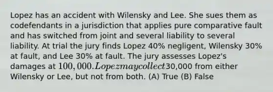 Lopez has an accident with Wilensky and Lee. She sues them as codefendants in a jurisdiction that applies pure comparative fault and has switched from joint and several liability to several liability. At trial the jury finds Lopez 40% negligent, Wilensky 30% at fault, and Lee 30% at fault. The jury assesses Lopez's damages at 100,000. Lopez may collect30,000 from either Wilensky or Lee, but not from both. (A) True (B) False