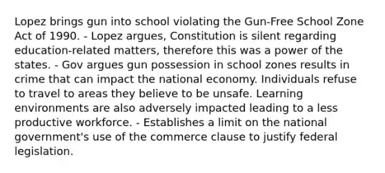 Lopez brings gun into school violating the Gun-Free School Zone Act of 1990. - Lopez argues, Constitution is silent regarding education-related matters, therefore this was a power of the states. - Gov argues gun possession in school zones results in crime that can impact the national economy. Individuals refuse to travel to areas they believe to be unsafe. Learning environments are also adversely impacted leading to a less productive workforce. - Establishes a limit on the national government's use of the commerce clause to justify federal legislation.