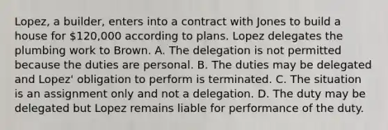 Lopez, a builder, enters into a contract with Jones to build a house for 120,000 according to plans. Lopez delegates the plumbing work to Brown. A. The delegation is not permitted because the duties are personal. B. The duties may be delegated and Lopez' obligation to perform is terminated. C. The situation is an assignment only and not a delegation. D. The duty may be delegated but Lopez remains liable for performance of the duty.