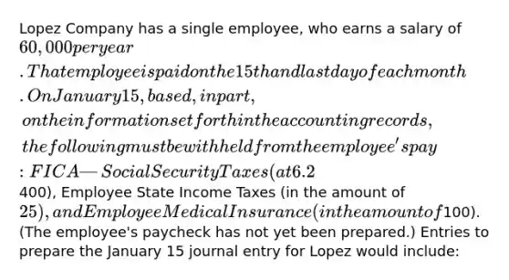 Lopez Company has a single employee, who earns a salary of 60,000 per year. That employee is paid on the 15th and last day of each month. On January 15, based, in part, on the information set forth in the accounting records, the following must be withheld from the employee's pay: FICA—Social Security Taxes (at 6.2%), FICA—Medicare Taxes (at 1.45%), Employee Federal Income Taxes (in the amount of400), Employee State Income Taxes (in the amount of 25), and Employee Medical Insurance (in the amount of100). (The employee's paycheck has not yet been prepared.) Entries to prepare the January 15 journal entry for Lopez would include: