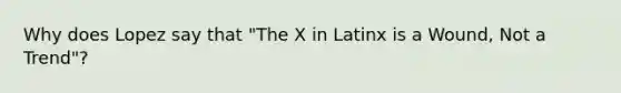 Why does Lopez say that "The X in Latinx is a Wound, Not a Trend"?