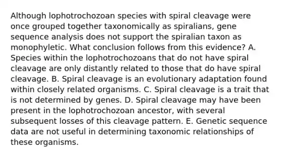 Although lophotrochozoan species with spiral cleavage were once grouped together taxonomically as spiralians, gene sequence analysis does not support the spiralian taxon as monophyletic. What conclusion follows from this evidence? A. Species within the lophotrochozoans that do not have spiral cleavage are only distantly related to those that do have spiral cleavage. B. Spiral cleavage is an evolutionary adaptation found within closely related organisms. C. Spiral cleavage is a trait that is not determined by genes. D. Spiral cleavage may have been present in the lophotrochozoan ancestor, with several subsequent losses of this cleavage pattern. E. Genetic sequence data are not useful in determining taxonomic relationships of these organisms.