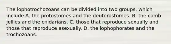 The lophotrochozoans can be divided into two groups, which include A. the protostomes and the deuterostomes. B. the comb jellies and the cnidarians. C. those that reproduce sexually and those that reproduce asexually. D. the lophophorates and the trochozoans.