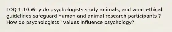 LOQ 1-10 Why do psychologists study animals, and what ethical guidelines safeguard human and animal research participants ? How do psychologists ' values influence psychology?