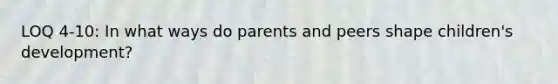 LOQ 4-10: In what ways do parents and peers shape children's development?