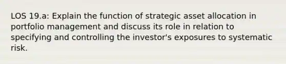 LOS 19.a: Explain the function of strategic asset allocation in portfolio management and discuss its role in relation to specifying and controlling the investor's exposures to systematic risk.