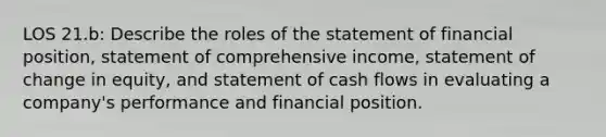 LOS 21.b: Describe the roles of the statement of financial position, statement of comprehensive income, statement of change in equity, and statement of cash flows in evaluating a company's performance and financial position.