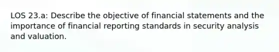 LOS 23.a: Describe the objective of financial statements and the importance of financial reporting standards in security analysis and valuation.