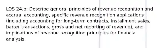 LOS 24.b: Describe general principles of revenue recognition and accrual accounting, specific revenue recognition applications (including accounting for long-term contracts, installment sales, barter transactions, gross and net reporting of revenue), and implications of revenue recognition principles for financial analysis.