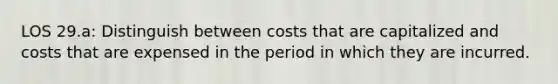 LOS 29.a: Distinguish between costs that are capitalized and costs that are expensed in the period in which they are incurred.