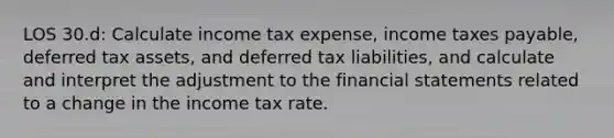 LOS 30.d: Calculate income tax expense, income taxes payable, deferred tax assets, and deferred tax liabilities, and calculate and interpret the adjustment to the financial statements related to a change in the income tax rate.