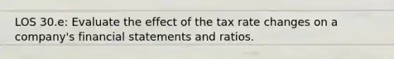 LOS 30.e: Evaluate the effect of the tax rate changes on a company's financial statements and ratios.