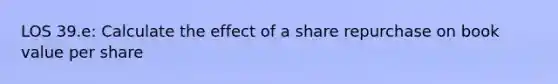 LOS 39.e: Calculate the effect of a share repurchase on book value per share