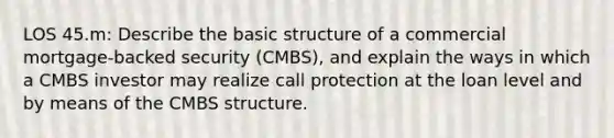 LOS 45.m: Describe the basic structure of a commercial mortgage-backed security (CMBS), and explain the ways in which a CMBS investor may realize call protection at the loan level and by means of the CMBS structure.