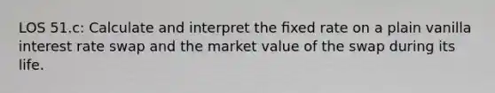 LOS 51.c: Calculate and interpret the ﬁxed rate on a plain vanilla interest rate swap and the market value of the swap during its life.