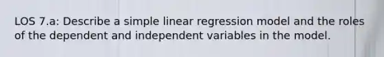 LOS 7.a: Describe a simple linear regression model and the roles of the dependent and independent variables in the model.