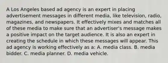 A Los Angeles based ad agency is an expert in placing advertisement messages in different media, like television, radio, magazines, and newspapers. It effectively mixes and matches all of these media to make sure that an advertiser's message makes a positive impact on the target audience. It is also an expert in creating the schedule in which these messages will appear. This ad agency is working effectively as a: A. media class. B. media bidder. C. media planner. D. media vehicle.