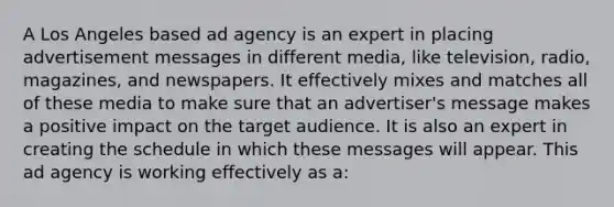 A Los Angeles based ad agency is an expert in placing advertisement messages in different media, like television, radio, magazines, and newspapers. It effectively mixes and matches all of these media to make sure that an advertiser's message makes a positive impact on the target audience. It is also an expert in creating the schedule in which these messages will appear. This ad agency is working effectively as a: