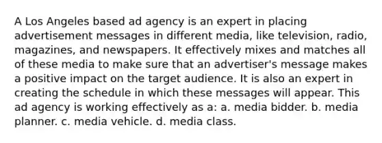 A Los Angeles based ad agency is an expert in placing advertisement messages in different media, like television, radio, magazines, and newspapers. It effectively mixes and matches all of these media to make sure that an advertiser's message makes a positive impact on the target audience. It is also an expert in creating the schedule in which these messages will appear. This ad agency is working effectively as a: a. media bidder. b. media planner. c. media vehicle. d. media class.