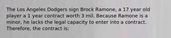 The Los Angeles Dodgers sign Brock Ramone, a 17 year old player a 1 year contract worth 3 mil. Because Ramone is a minor, he lacks the legal capacity to enter into a contract. Therefore, the contract is: