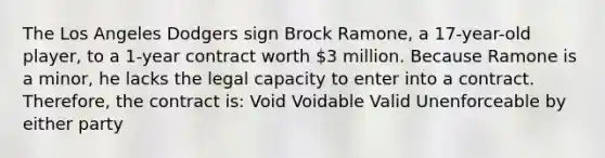 The Los Angeles Dodgers sign Brock Ramone, a 17-year-old player, to a 1-year contract worth 3 million. Because Ramone is a minor, he lacks the legal capacity to enter into a contract. Therefore, the contract is: Void Voidable Valid Unenforceable by either party