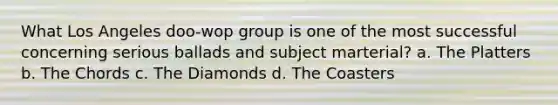 What Los Angeles doo-wop group is one of the most successful concerning serious ballads and subject marterial? a. The Platters b. The Chords c. The Diamonds d. The Coasters