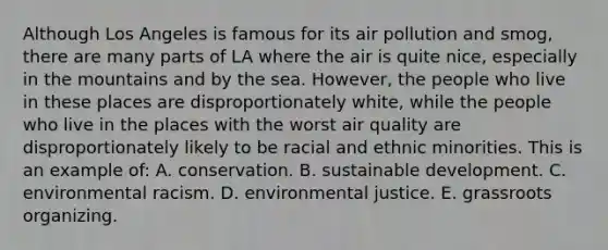 Although Los Angeles is famous for its air pollution and smog, there are many parts of LA where the air is quite nice, especially in the mountains and by the sea. However, the people who live in these places are disproportionately white, while the people who live in the places with the worst air quality are disproportionately likely to be racial and ethnic minorities. This is an example of: A. conservation. B. sustainable development. C. environmental racism. D. environmental justice. E. grassroots organizing.