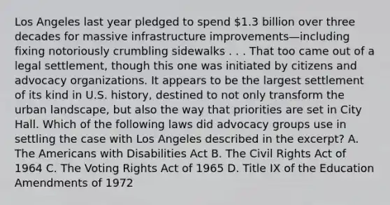 Los Angeles last year pledged to spend 1.3 billion over three decades for massive infrastructure improvements—including fixing notoriously crumbling sidewalks . . . That too came out of a legal settlement, though this one was initiated by citizens and advocacy organizations. It appears to be the largest settlement of its kind in U.S. history, destined to not only transform the urban landscape, but also the way that priorities are set in City Hall. Which of the following laws did advocacy groups use in settling the case with Los Angeles described in the excerpt? A. The Americans with Disabilities Act B. The Civil Rights Act of 1964 C. The Voting Rights Act of 1965 D. Title IX of the Education Amendments of 1972