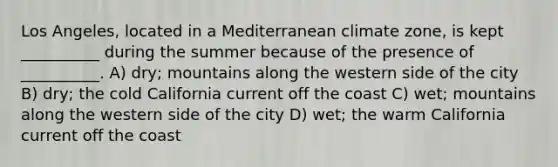 Los Angeles, located in a Mediterranean climate zone, is kept __________ during the summer because of the presence of __________. A) dry; mountains along the western side of the city B) dry; the cold California current off the coast C) wet; mountains along the western side of the city D) wet; the warm California current off the coast