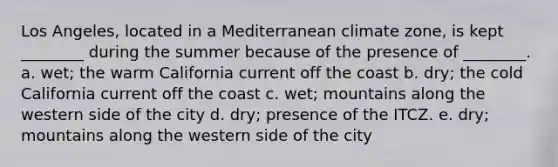 Los Angeles, located in a Mediterranean climate zone, is kept ________ during the summer because of the presence of ________. a. wet; the warm California current off the coast b. dry; the cold California current off the coast c. wet; mountains along the western side of the city d. dry; presence of the ITCZ. e. dry; mountains along the western side of the city