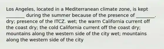 Los Angeles, located in a Mediterranean climate zone, is kept ________ during the summer because of the presence of ________. dry; presence of the ITCZ. wet; the warm California current off the coast dry; the cold California current off the coast dry; mountains along the western side of the city wet; mountains along the western side of the city