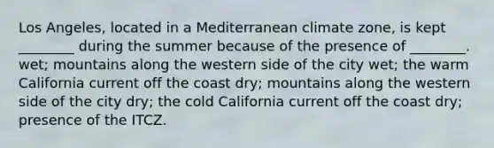 Los Angeles, located in a Mediterranean climate zone, is kept ________ during the summer because of the presence of ________. wet; mountains along the western side of the city wet; the warm California current off the coast dry; mountains along the western side of the city dry; the cold California current off the coast dry; presence of the ITCZ.