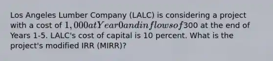 ​Los Angeles Lumber Company (LALC) is considering a project with a cost of 1,000 at Year 0 and inflows of300 at the end of Years 1-5. LALC's cost of capital is 10 percent. What is the project's modified IRR (MIRR)?