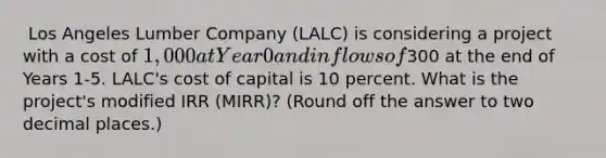 ​ Los Angeles Lumber Company (LALC) is considering a project with a cost of 1,000 at Year 0 and inflows of300 at the end of Years 1-5. LALC's cost of capital is 10 percent. What is the project's modified IRR (MIRR)? (Round off the answer to two decimal places.)