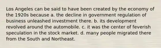 Los Angeles can be said to have been created by the economy of the 1920s because a. the decline in government regulation of business unleashed investment there. b. its development revolved around the automobile. c. it was the center of feverish speculation in the stock market. d. many people migrated there from the South and Northeast.