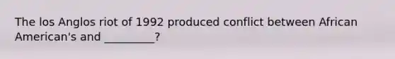 The los Anglos riot of 1992 produced conflict between African American's and _________?