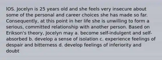 lOS. Jocelyn is 25 years old and she feels very insecure about some of the personal and career choices she has made so far. Consequently, at this point in her life she is unwilling to form a serious, committed relationship with another person. Based on Erikson's theory, Jocelyn may a. become self-indulgent and self-absorbed b. develop a sense of isolation c. experience feelings of despair and bitterness d. develop feelings of inferiority and doubt