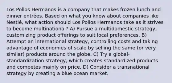 Los Pollos Hermanos is a company that makes frozen lunch and dinner entrées. Based on what you know about companies like Nestlé, what action should Los Pollos Hermanos take as it strives to become multinational? A) Pursue a multidomestic strategy, customizing product offerings to suit local preferences. B) Attempt an international strategy, controlling costs and taking advantage of economies of scale by selling the same (or very similar) products around the globe. C) Try a global-standardization strategy, which creates standardized products and competes mainly on price. D) Consider a transnational strategy by creating a blue ocean market.