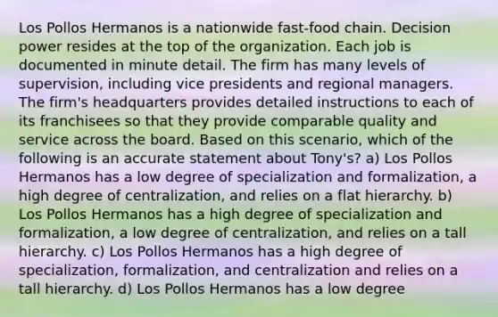 Los Pollos Hermanos is a nationwide fast-food chain. Decision power resides at the top of the organization. Each job is documented in minute detail. The firm has many levels of supervision, including vice presidents and regional managers. The firm's headquarters provides detailed instructions to each of its franchisees so that they provide comparable quality and service across the board. Based on this scenario, which of the following is an accurate statement about Tony's? a) Los Pollos Hermanos has a low degree of specialization and formalization, a high degree of centralization, and relies on a flat hierarchy. b) Los Pollos Hermanos has a high degree of specialization and formalization, a low degree of centralization, and relies on a tall hierarchy. c) Los Pollos Hermanos has a high degree of specialization, formalization, and centralization and relies on a tall hierarchy. d) Los Pollos Hermanos has a low degree