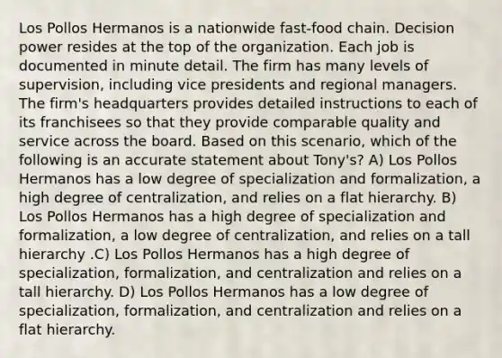 Los Pollos Hermanos is a nationwide fast-food chain. Decision power resides at the top of the organization. Each job is documented in minute detail. The firm has many levels of supervision, including vice presidents and regional managers. The firm's headquarters provides detailed instructions to each of its franchisees so that they provide comparable quality and service across the board. Based on this scenario, which of the following is an accurate statement about Tony's? A) Los Pollos Hermanos has a low degree of specialization and formalization, a high degree of centralization, and relies on a flat hierarchy. B) Los Pollos Hermanos has a high degree of specialization and formalization, a low degree of centralization, and relies on a tall hierarchy .C) Los Pollos Hermanos has a high degree of specialization, formalization, and centralization and relies on a tall hierarchy. D) Los Pollos Hermanos has a low degree of specialization, formalization, and centralization and relies on a flat hierarchy.