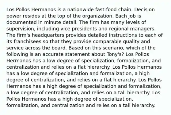 Los Pollos Hermanos is a nationwide fast-food chain. Decision power resides at the top of the organization. Each job is documented in minute detail. The firm has many levels of supervision, including vice presidents and regional managers. The firm's headquarters provides detailed instructions to each of its franchisees so that they provide comparable quality and service across the board. Based on this scenario, which of the following is an accurate statement about Tony's? Los Pollos Hermanos has a low degree of specialization, formalization, and centralization and relies on a flat hierarchy. Los Pollos Hermanos has a low degree of specialization and formalization, a high degree of centralization, and relies on a flat hierarchy. Los Pollos Hermanos has a high degree of specialization and formalization, a low degree of centralization, and relies on a tall hierarchy. Los Pollos Hermanos has a high degree of specialization, formalization, and centralization and relies on a tall hierarchy.