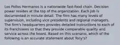 Los Pollos Hermanos is a nationwide fast-food chain. Decision power resides at the top of the organization. Each job is documented in minute detail. The firm has many levels of supervision, including vice presidents and regional managers. The firm's headquarters provides detailed instructions to each of its franchisees so that they provide comparable quality and service across the board. Based on this scenario, which of the following is an accurate statement about Tony's?