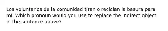 Los voluntarios de la comunidad tiran o reciclan la basura para mí. Which pronoun would you use to replace the indirect object in the sentence above?