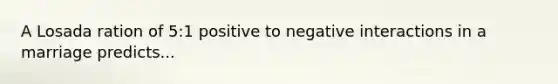 A Losada ration of 5:1 positive to negative interactions in a marriage predicts...