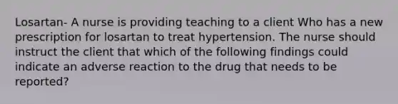 Losartan- A nurse is providing teaching to a client Who has a new prescription for losartan to treat hypertension. The nurse should instruct the client that which of the following findings could indicate an adverse reaction to the drug that needs to be reported?