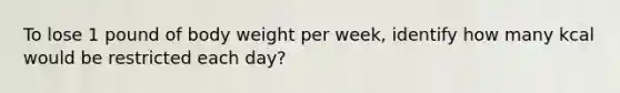 To lose 1 pound of body weight per week, identify how many kcal would be restricted each day?