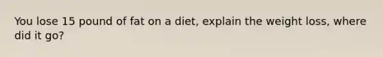 You lose 15 pound of fat on a diet, explain the weight loss, where did it go?