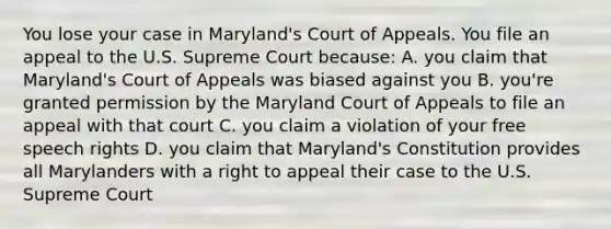 You lose your case in Maryland's Court of Appeals. You file an appeal to the U.S. Supreme Court because: A. you claim that Maryland's Court of Appeals was biased against you B. you're granted permission by the Maryland Court of Appeals to file an appeal with that court C. you claim a violation of your free speech rights D. you claim that Maryland's Constitution provides all Marylanders with a right to appeal their case to the U.S. Supreme Court