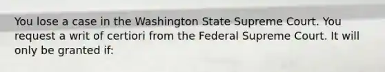 You lose a case in the Washington State Supreme Court. You request a writ of certiori from the Federal Supreme Court. It will only be granted if: