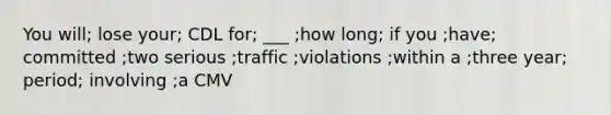 You will; lose your; CDL for; ___ ;how long; if you ;have; committed ;two serious ;traffic ;violations ;within a ;three year; period; involving ;a CMV